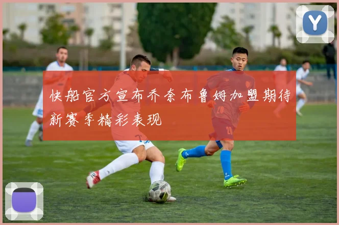 快船官方宣布乔奈布鲁姆加盟期待新赛季精彩表现