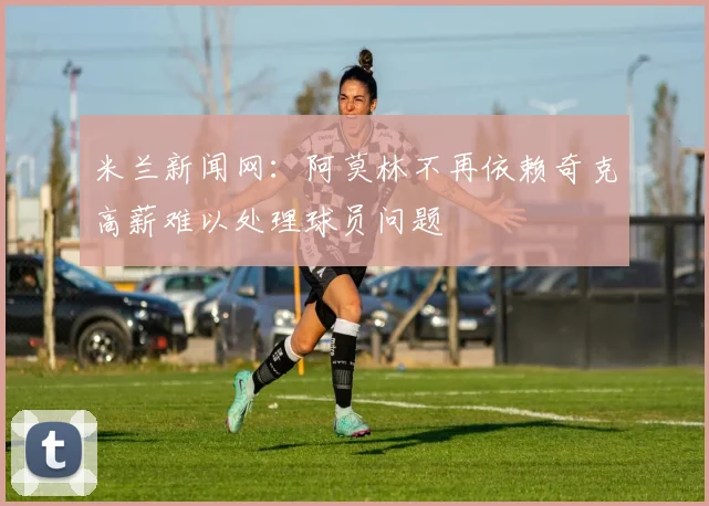 米兰新闻网：阿莫林不再依赖奇克高薪难以处理球员问题