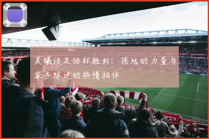 吴曦谈足协杯胜利：团结的力量与家乡球迷的热情相伴