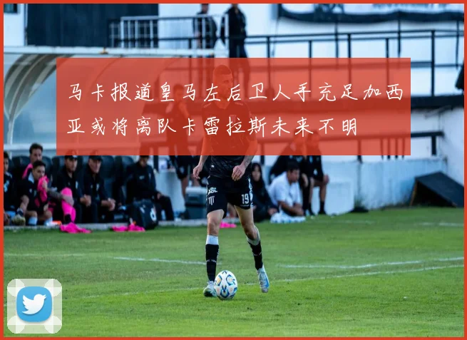 马卡报道皇马左后卫人手充足加西亚或将离队卡雷拉斯未来不明