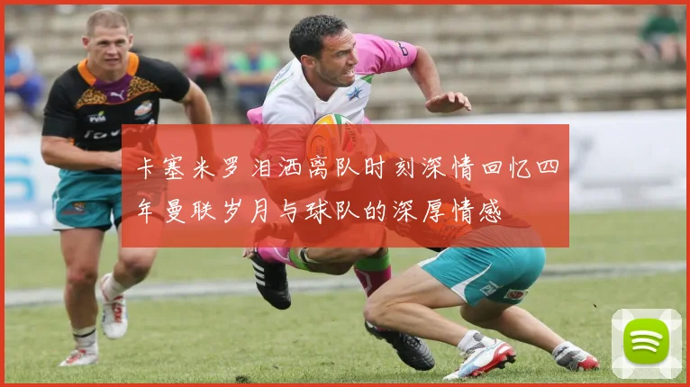 卡塞米罗泪洒离队时刻深情回忆四年曼联岁月与球队的深厚情感