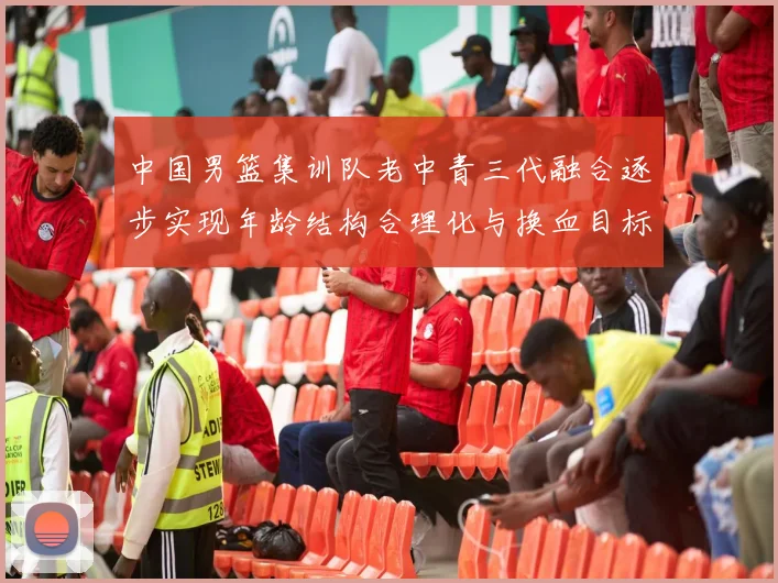 中国男篮集训队老中青三代融合逐步实现年龄结构合理化与换血目标