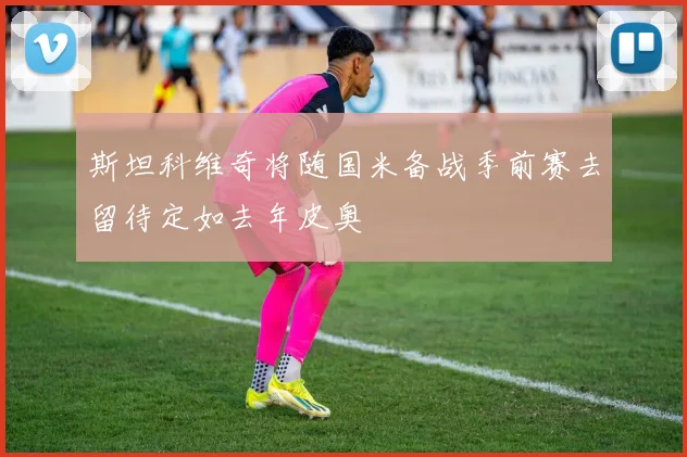 斯坦科维奇将随国米备战季前赛去留待定如去年皮奥