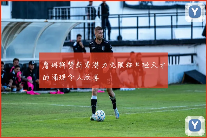 詹姆斯赞新秀潜力无限称年轻天才的涌现令人欣喜