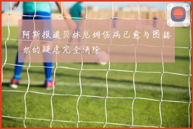 阿斯报道贝林厄姆伤病已愈与图赫尔的疑虑完全消除