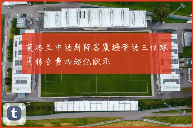 英格兰中场新阵容震撼登场三位球员转会费均超亿欧元