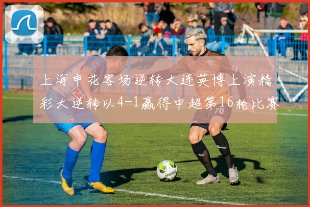 上海申花客场逆转大连英博上演精彩大逆转以4-1赢得中超第16轮比赛