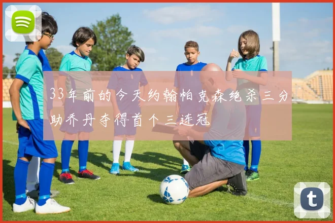33年前的今天约翰帕克森绝杀三分助乔丹夺得首个三连冠