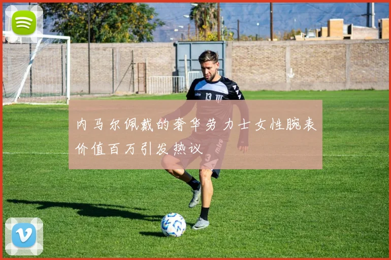内马尔佩戴的奢华劳力士女性腕表价值百万引发热议