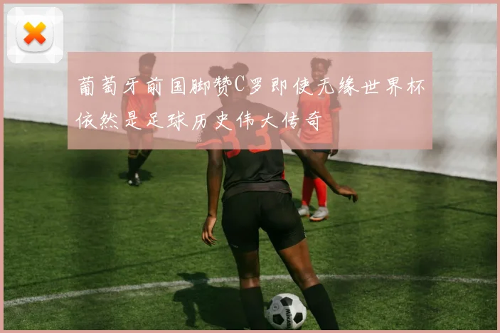 葡萄牙前国脚赞C罗即使无缘世界杯依然是足球历史伟大传奇