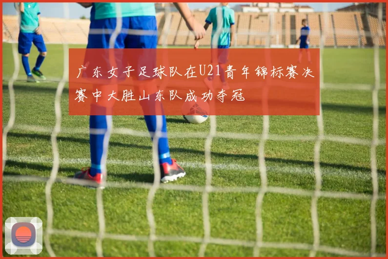 广东女子足球队在U21青年锦标赛决赛中大胜山东队成功夺冠