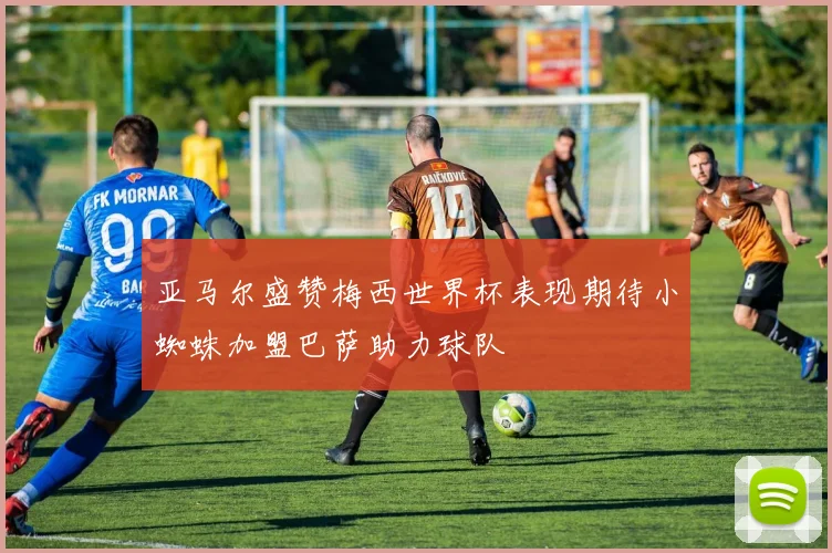 亚马尔盛赞梅西世界杯表现期待小蜘蛛加盟巴萨助力球队