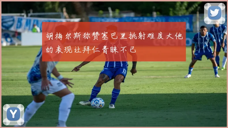 胡梅尔斯称赞塞巴里挑射难度大他的表现让拜仁青睐不已