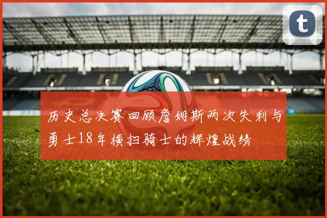 历史总决赛回顾詹姆斯两次失利与勇士18年横扫骑士的辉煌战绩