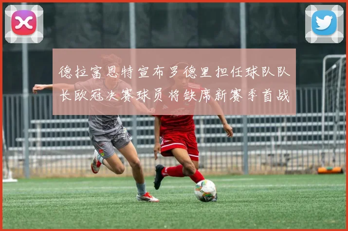 德拉富恩特宣布罗德里担任球队队长欧冠决赛球员将缺席新赛季首战