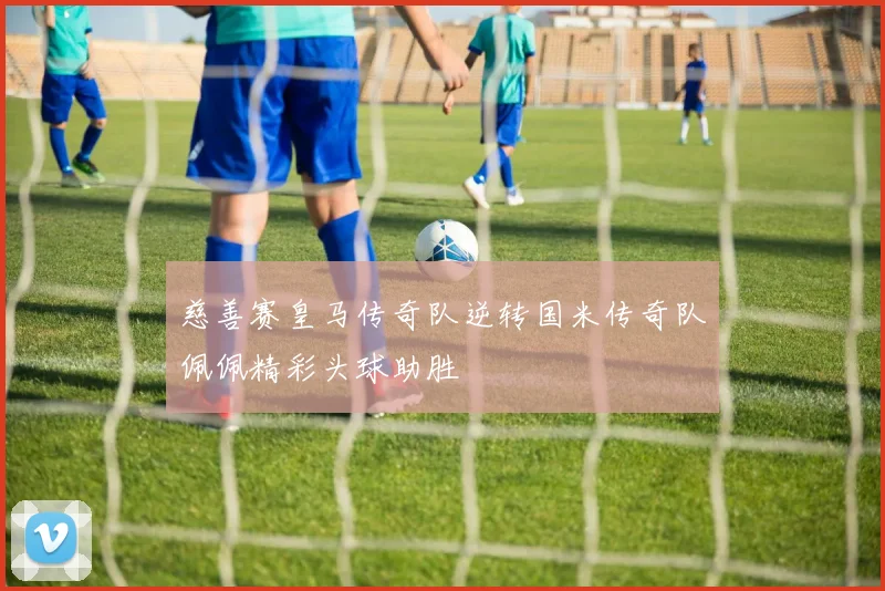 慈善赛皇马传奇队逆转国米传奇队佩佩精彩头球助胜