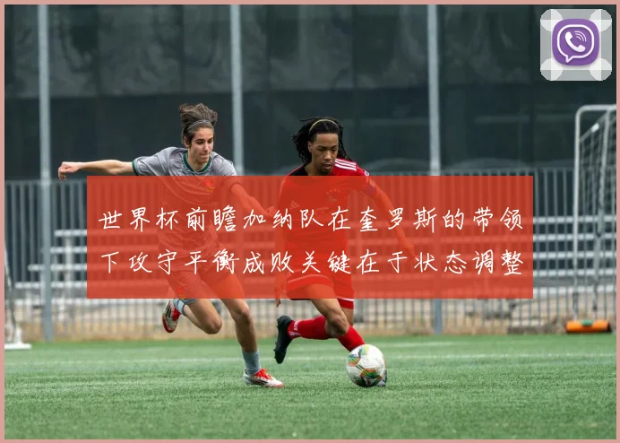世界杯前瞻加纳队在奎罗斯的带领下攻守平衡成败关键在于状态调整