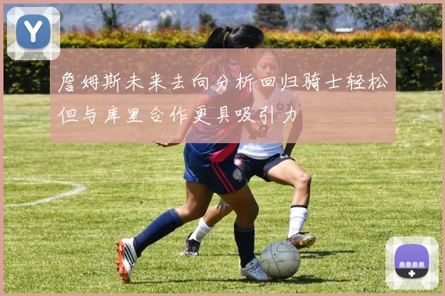 詹姆斯未来去向分析回归骑士轻松但与库里合作更具吸引力