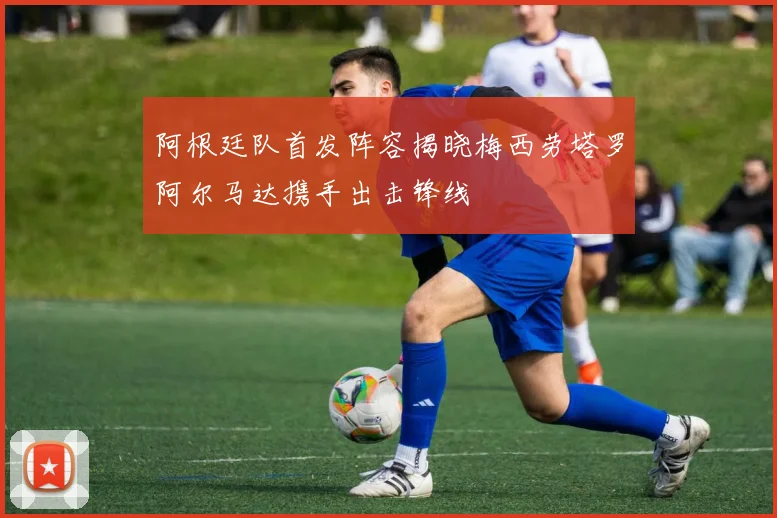 阿根廷队首发阵容揭晓梅西劳塔罗阿尔马达携手出击锋线