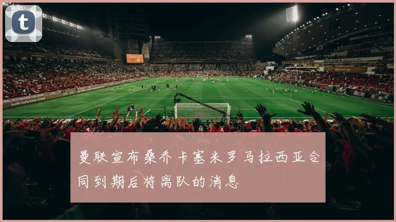曼联宣布桑乔卡塞米罗马拉西亚合同到期后将离队的消息