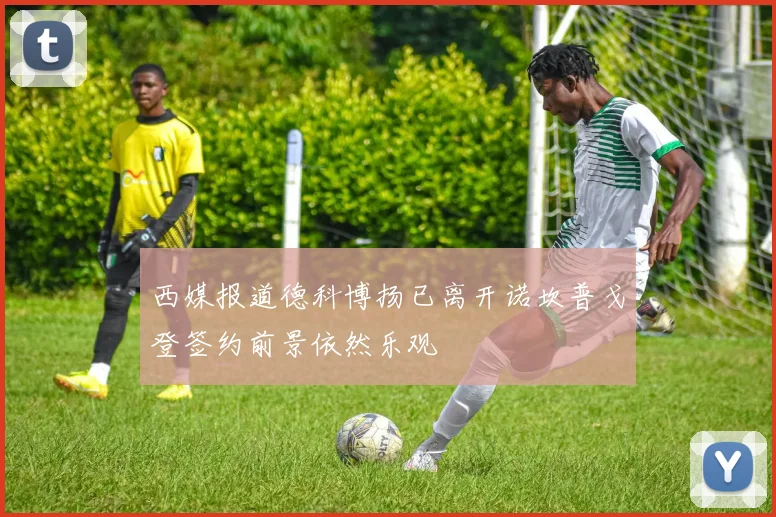 西媒报道德科博扬已离开诺坎普戈登签约前景依然乐观