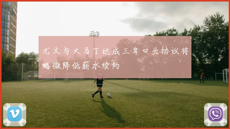 尤文与大马丁达成三年口头协议将略微降低薪水续约