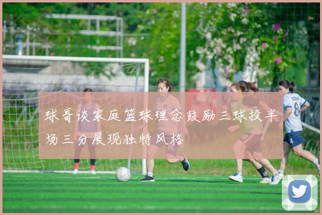 球哥谈家庭篮球理念鼓励三球投半场三分展现独特风格