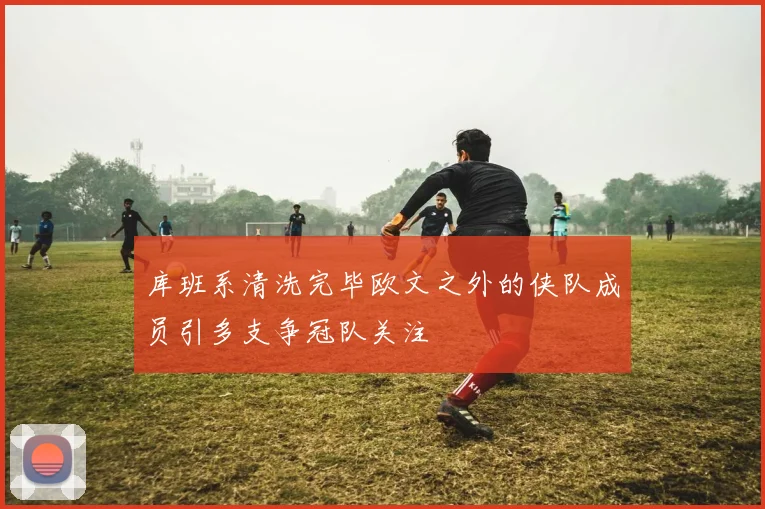库班系清洗完毕欧文之外的侠队成员引多支争冠队关注
