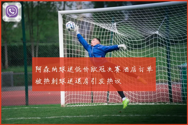 阿森纳球迷低价欧冠决赛酒店订单被热刺球迷退房引发热议