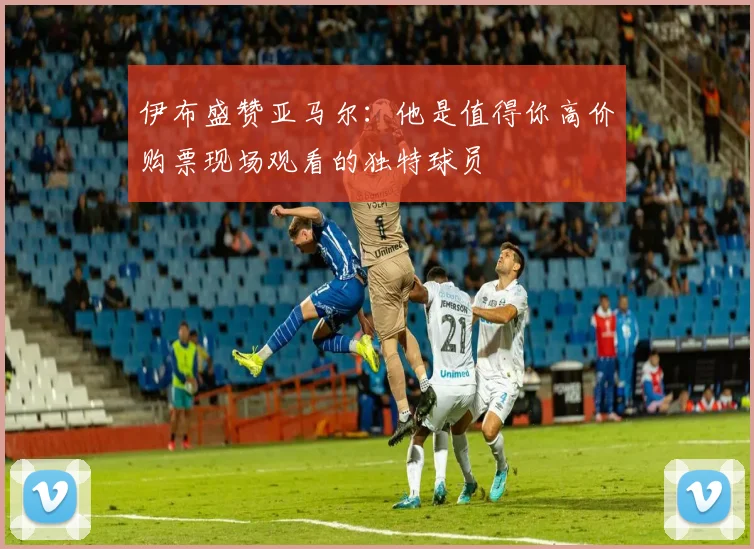 伊布盛赞亚马尔：他是值得你高价购票现场观看的独特球员