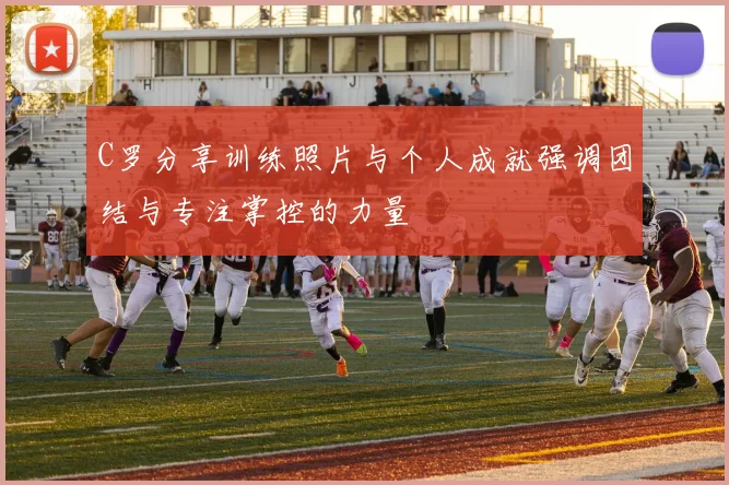 C罗分享训练照片与个人成就强调团结与专注掌控的力量