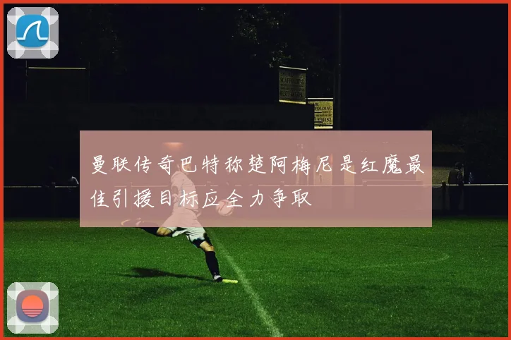 曼联传奇巴特称楚阿梅尼是红魔最佳引援目标应全力争取