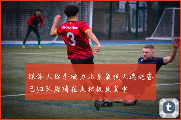 媒体人称李楠为北京最佳人选赵睿已归队周琦在美积极康复中