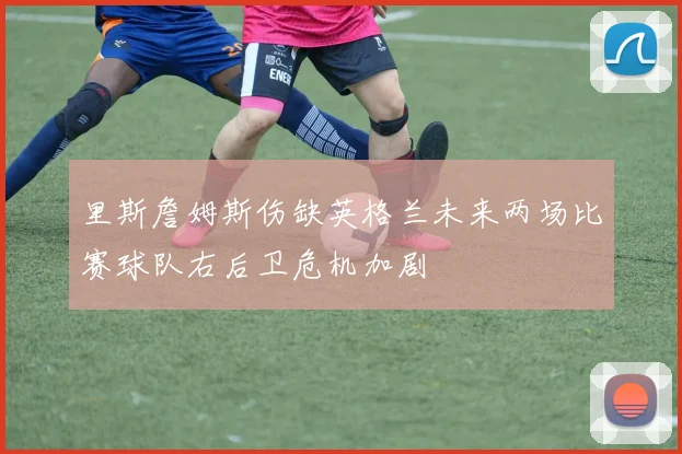 里斯詹姆斯伤缺英格兰未来两场比赛球队右后卫危机加剧