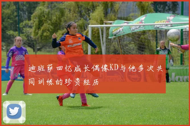 迪班萨回忆成长偶像KD与他多次共同训练的珍贵经历