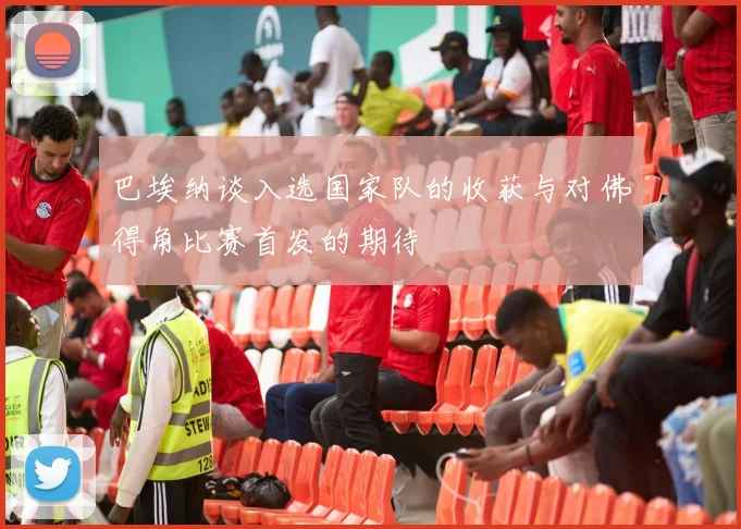 巴埃纳谈入选国家队的收获与对佛得角比赛首发的期待