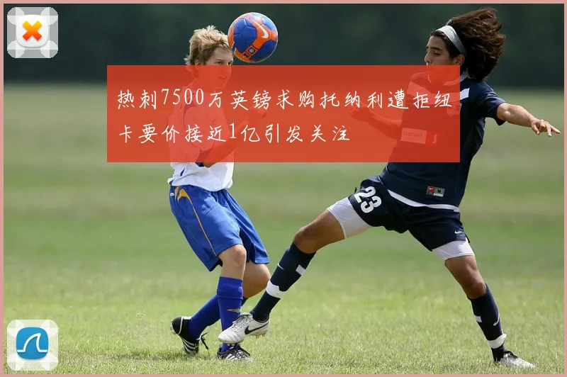 热刺7500万英镑求购托纳利遭拒纽卡要价接近1亿引发关注