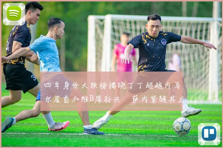四年身价大跌榜揭晓丁丁超越内马尔居首加维B席孙兴慜萨内紧随其后